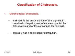 Classification of Cholestasis.


•      Morphological cholestasis.

     –     Hallmark is the accumulation of bile pigment in
           canaliculi or hepatocytes, often accompanied by
           deformation and/or loss of canalicular microvilli.

     –     Typically has a centrilobular distribution.




01/05/07                       Dr R B Cope                      132
 