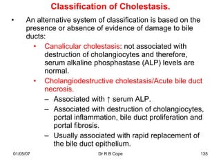 Classification of Cholestasis.
•     An alternative system of classification is based on the
      presence or absence of evidence of damage to bile
      ducts:
        • Canalicular cholestasis: not associated with
            destruction of cholangiocytes and therefore,
            serum alkaline phosphastase (ALP) levels are
            normal.
        • Cholangiodestructive cholestasis/Acute bile duct
            necrosis.
            – Associated with ↑ serum ALP.
            – Associated with destruction of cholangiocytes,
               portal inflammation, bile duct proliferation and
               portal fibrosis.
            – Usually associated with rapid replacement of
               the bile duct epithelium.
01/05/07                     Dr R B Cope                     135
 