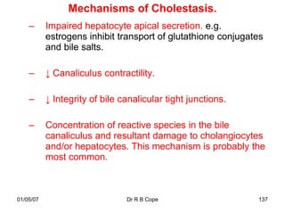 Mechanisms of Cholestasis.
    –      Impaired hepatocyte apical secretion. e.g.
           estrogens inhibit transport of glutathione conjugates
           and bile salts.

    –      ↓ Canaliculus contractility.

    –      ↓ Integrity of bile canalicular tight junctions.

    –      Concentration of reactive species in the bile
           canaliculus and resultant damage to cholangiocytes
           and/or hepatocytes. This mechanism is probably the
           most common.



01/05/07                        Dr R B Cope                   137
 