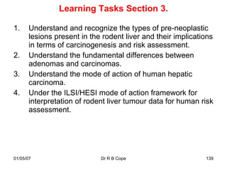 Learning Tasks Section 3.

1.     Understand and recognize the types of pre-neoplastic
       lesions present in the rodent liver and their implications
       in terms of carcinogenesis and risk assessment.
2.     Understand the fundamental differences between
       adenomas and carcinomas.
3.     Understand the mode of action of human hepatic
       carcinoma.
4.     Under the ILSI/HESI mode of action framework for
       interpretation of rodent liver tumour data for human risk
       assessment.




01/05/07                     Dr R B Cope                      139
 