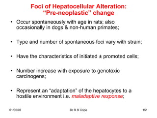 Foci of Hepatocellular Alteration:
               “Pre-neoplastic” change
• Occur spontaneously with age in rats; also
  occasionally in dogs & non-human primates;

• Type and number of spontaneous foci vary with strain;

• Have the characteristics of initiated ± promoted cells;

• Number increase with exposure to genotoxic
  carcinogens;

• Represent an “adaptation” of the hepatocytes to a
  hostile environment i.e. maladaptive response;

01/05/07                  Dr R B Cope                       151
 