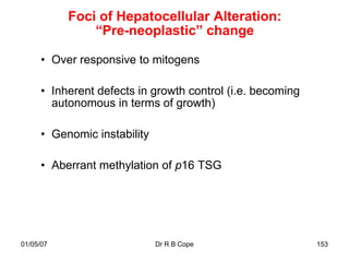 Foci of Hepatocellular Alteration:
               “Pre-neoplastic” change

      • Over responsive to mitogens

      • Inherent defects in growth control (i.e. becoming
        autonomous in terms of growth)

      • Genomic instability

      • Aberrant methylation of p16 TSG




01/05/07                      Dr R B Cope                   153
 