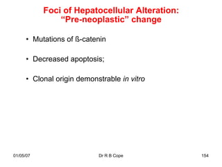 Foci of Hepatocellular Alteration:
               “Pre-neoplastic” change

      • Mutations of ß-catenin

      • Decreased apoptosis;

      • Clonal origin demonstrable in vitro




01/05/07                    Dr R B Cope         154
 