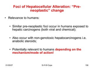 Foci of Hepatocellular Alteration: “Pre-
                     neoplastic” change

• Relevance to humans:

    • Similar pre-neoplastic foci occur in humans exposed to
      hepatic carcinogens (both viral and chemical);

    • Also occur with non-genotoxic hepatocarcinogens i.e.
      anabolic steroids;

    • Potentially relevant to humans depending on the
      mechanism/mode of action!


01/05/07                   Dr R B Cope                   156
 