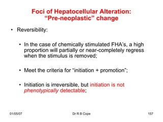 Foci of Hepatocellular Alteration:
               “Pre-neoplastic” change
• Reversibility:

     • In the case of chemically stimulated FHA‟s, a high
       proportion will partially or near-completely regress
       when the stimulus is removed;

     • Meet the criteria for “initiation + promotion”;

     • Initiation is irreversible, but initiation is not
       phenotypically detectable;



01/05/07                      Dr R B Cope                     157
 