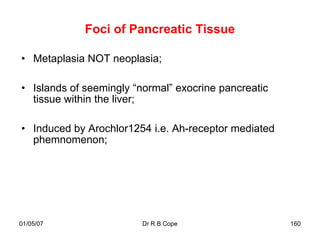 Foci of Pancreatic Tissue

• Metaplasia NOT neoplasia;

• Islands of seemingly “normal” exocrine pancreatic
  tissue within the liver;

• Induced by Arochlor1254 i.e. Ah-receptor mediated
  phemnomenon;




01/05/07                 Dr R B Cope                  160
 