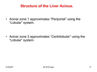Structure of the Liver Acinus.


• Acinar zone 1 approximates “Periportal” using the
  “Lobular” system.



• Acinar zone 3 approximates “Centrilobular” using the
  “Lobular” system.




01/05/07                 Dr R B Cope                     17
 