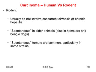 Carcinoma – Human Vs Rodent
• Rodent

  • Usually do not involve concurrent cirrhosis or chronic
    hepatitis

  • “Spontaneous” in older animals (also in hamsters and
    beagle dogs)

  • “Spontaneous” tumors are common, particularly in
    some strains.




 01/05/07                  Dr R B Cope                       176
 