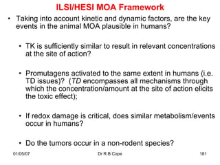 ILSI/HESI MOA Framework
• Taking into account kinetic and dynamic factors, are the key
  events in the animal MOA plausible in humans?

   • TK is sufficiently similar to result in relevant concentrations
     at the site of action?

   • Promutagens activated to the same extent in humans (i.e.
     TD issues)? (TD encompasses all mechanisms through
     which the concentration/amount at the site of action elicits
     the toxic effect);

   • If redox damage is critical, does similar metabolism/events
     occur in humans?

   • Do the tumors occur in a non-rodent species?
 01/05/07                    Dr R B Cope                      181
 