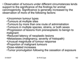 • Observation of tumours under different circumstances lends
support to the significance of the findings for animal
carcinogenicity. Significance is generally increased by the
observation of more of the following factors:

    •Uncommon tumour types
    •Tumours at multiple sites
    •Tumours by more than one route of administration
    •Tumours in multiple species, strains, or both sexes
    •Progression of lesions from preneoplastic to benign to
    malignant
    •Reduced latency of neoplastic lesions
    •Metastases (malignancy, severity of histopath)
    •Unusual magnitude of tumour response
    •Proportion of malignant tumours
    •Dose-related increases
    •Tumor promulgation following the cessation of exposure

  01/05/07                 Dr R B Cope                    182
 