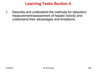 Learning Tasks Section 4.

1.    Describe and understand the methods for detection/
      measurement/assessment of hepatic toxicity and
      understand their advantages and limitations.




01/05/07                  Dr R B Cope                      186
 