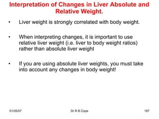 Interpretation of Changes in Liver Absolute and
                Relative Weight.
•     Liver weight is strongly correlated with body weight.

•     When interpreting changes, it is important to use
      relative liver weight (i.e. liver to body weight ratios)
      rather than absolute liver weight

•     If you are using absolute liver weights, you must take
      into account any changes in body weight!




01/05/07                      Dr R B Cope                        187
 