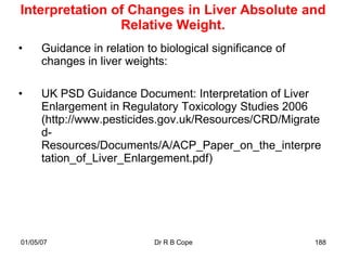 Interpretation of Changes in Liver Absolute and
                Relative Weight.
•     Guidance in relation to biological significance of
      changes in liver weights:

•     UK PSD Guidance Document: Interpretation of Liver
      Enlargement in Regulatory Toxicology Studies 2006
      (http://www.pesticides.gov.uk/Resources/CRD/Migrate
      d-
      Resources/Documents/A/ACP_Paper_on_the_interpre
      tation_of_Liver_Enlargement.pdf)




01/05/07                     Dr R B Cope                   188
 
