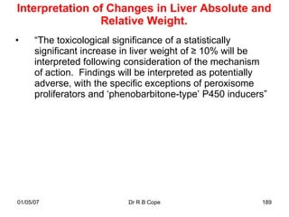 Interpretation of Changes in Liver Absolute and
                Relative Weight.
•     “The toxicological significance of a statistically
      significant increase in liver weight of ≥ 10% will be
      interpreted following consideration of the mechanism
      of action. Findings will be interpreted as potentially
      adverse, with the specific exceptions of peroxisome
      proliferators and „phenobarbitone-type‟ P450 inducers”




01/05/07                   Dr R B Cope                    189
 
