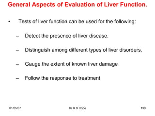 General Aspects of Evaluation of Liver Function.

•     Tests of liver function can be used for the following:

    –      Detect the presence of liver disease.

    –      Distinguish among different types of liver disorders.

    –      Gauge the extent of known liver damage

    –      Follow the response to treatment




01/05/07                      Dr R B Cope                      190
 