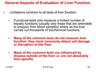 General Aspects of Evaluation of Liver Function.

•       Limitations common to all tests of liver function:

      –        Functional tests only measure a limited number of
               hepatic functions (usually only those that are amenable
               to analysis from blood samples) where as the liver
               carries out thousands of biochemical functions.

      –        Many of the common tests do not measure liver
               function; they most commonly detect cell damage
               or disruption of bile flow.

      –        Many of the common tests are influenced by
               disease outside of the liver i.e. are not absolutely
               liver specific.

    01/05/07                       Dr R B Cope                    192
 