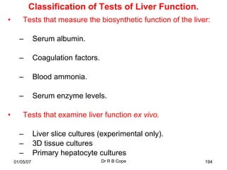 Classification of Tests of Liver Function.
•       Tests that measure the biosynthetic function of the liver:

      –        Serum albumin.

      –        Coagulation factors.

      –        Blood ammonia.

      –        Serum enzyme levels.

•       Tests that examine liver function ex vivo.

      –        Liver slice cultures (experimental only).
      –        3D tissue cultures
      –        Primary hepatocyte cultures
    01/05/07                          Dr R B Cope               194
 