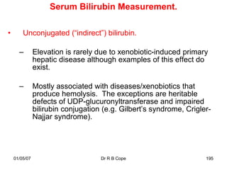 Serum Bilirubin Measurement.

•       Unconjugated (“indirect”) bilirubin.

      –        Elevation is rarely due to xenobiotic-induced primary
               hepatic disease although examples of this effect do
               exist.

      –        Mostly associated with diseases/xenobiotics that
               produce hemolysis. The exceptions are heritable
               defects of UDP-glucuronyltransferase and impaired
               bilirubin conjugation (e.g. Gilbert‟s syndrome, Crigler-
               Najjar syndrome).




    01/05/07                        Dr R B Cope                      195
 