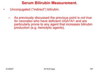 Serum Bilirubin Measurement.
•       Unconjugated (“indirect”) bilirubin.

      –        As previously discussed the previous point is not true
               for neonates who have deficient UGA1A1 and are
               particularly prone to any agent that increases bilirubin
               production (e.g. hemolytic agents).




    01/05/07                        Dr R B Cope                      197
 