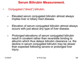 Serum Bilirubin Measurement.

•       Conjugated (“direct”) bilirubin.

      –        Elevated serum conjugated bilirubin almost always
               implies liver or biliary tract disease.

      –        Elevation of serum conjugated bilirubin almost always
               occurs with just about any type of liver disease.

      –        Prolonged elevations of serum conjugated bilirubin
               result in covalent rather than reversible binding to
               albumin which thus delays bilirubin clearance i.e. the
               decline in serum conjugated bilirubin may be slower
               than expected following severe or prolonged liver
               injury.

    01/05/07                       Dr R B Cope                      198
 