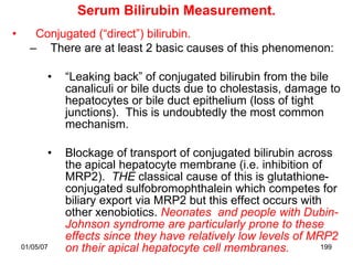 Serum Bilirubin Measurement.
•      Conjugated (“direct”) bilirubin.
      – There are at least 2 basic causes of this phenomenon:

           •   “Leaking back” of conjugated bilirubin from the bile
               canaliculi or bile ducts due to cholestasis, damage to
               hepatocytes or bile duct epithelium (loss of tight
               junctions). This is undoubtedly the most common
               mechanism.

           •   Blockage of transport of conjugated bilirubin across
               the apical hepatocyte membrane (i.e. inhibition of
               MRP2). THE classical cause of this is glutathione-
               conjugated sulfobromophthalein which competes for
               biliary export via MRP2 but this effect occurs with
               other xenobiotics. Neonates and people with Dubin-
               Johnson syndrome are particularly prone to these
               effects since they have relatively low levels of MRP2
    01/05/07   on their apical hepatocyte cell membranes.         199
 