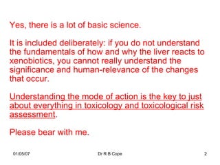 Yes, there is a lot of basic science.

It is included deliberately: if you do not understand
the fundamentals of how and why the liver reacts to
xenobiotics, you cannot really understand the
significance and human-relevance of the changes
that occur.

Understanding the mode of action is the key to just
about everything in toxicology and toxicological risk
assessment.

Please bear with me.

 01/05/07               Dr R B Cope                     2
 