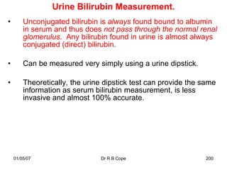 Urine Bilirubin Measurement.
•       Unconjugated bilirubin is always found bound to albumin
        in serum and thus does not pass through the normal renal
        glomerulus. Any bilirubin found in urine is almost always
        conjugated (direct) bilirubin.

•       Can be measured very simply using a urine dipstick.

•       Theoretically, the urine dipstick test can provide the same
        information as serum bilirubin measurement, is less
        invasive and almost 100% accurate.




    01/05/07                   Dr R B Cope                     200
 