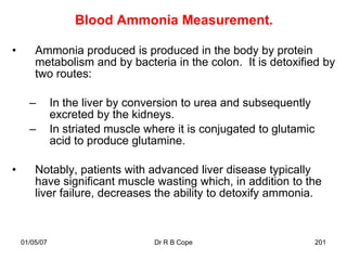 Blood Ammonia Measurement.

•       Ammonia produced is produced in the body by protein
        metabolism and by bacteria in the colon. It is detoxified by
        two routes:

      –        In the liver by conversion to urea and subsequently
               excreted by the kidneys.
      –        In striated muscle where it is conjugated to glutamic
               acid to produce glutamine.

•       Notably, patients with advanced liver disease typically
        have significant muscle wasting which, in addition to the
        liver failure, decreases the ability to detoxify ammonia.



    01/05/07                       Dr R B Cope                         201
 