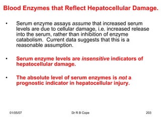 Blood Enzymes that Reflect Hepatocellular Damage.

•       Serum enzyme assays assume that increased serum
        levels are due to cellular damage, i.e. increased release
        into the serum, rather than inhibition of enzyme
        catabolism. Current data suggests that this is a
        reasonable assumption.

•       Serum enzyme levels are insensitive indicators of
        hepatocellular damage.

•       The absolute level of serum enzymes is not a
        prognostic indicator in hepatocellular injury.




    01/05/07                   Dr R B Cope                     203
 
