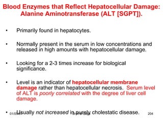 Blood Enzymes that Reflect Hepatocellular Damage:
     Alanine Aminotransferase (ALT [SGPT]).

•       Primarily found in hepatocytes.

•       Normally present in the serum in low concentrations and
        released in high amounts with hepatocellular damage.

•       Looking for a 2-3 times increase for biological
        significance.

•       Level is an indicator of hepatocellular membrane
        damage rather than hepatocellular necrosis. Serum level
        of ALT is poorly correlated with the degree of liver cell
        damage.

•       Usually not increased in purely cholestatic disease.
    01/05/07                   Dr R B Cope                     204
 