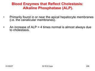 Blood Enzymes that Reflect Cholestasis:
                Alkaline Phosphatase (ALP).

•       Primarily found in or near the apical hepatocyte membranes
        (i.e. the canalicular membranes).

•       An increase of ALP > 4 times normal is almost always due
        to cholestasis.




    01/05/07                  Dr R B Cope                   206
 