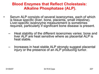 Blood Enzymes that Reflect Cholestasis:
                Alkaline Phosphatase (ALP).

•       Serum ALP consists of several isoenzymes, each of which
        is tissue specific (liver, bone, placenta, small intestine).
        Liver-specific isoenzyme measurement is sometimes
        required, particularly if significant bone disease is present.

      –        Heat stability of the different isoenzmes varies: bone and
               liver ALP are heat sensitive where as placental ALP is
               heat stable.

      –        Increases in heat stable ALP strongly suggest placental
               injury or the presence of an ALP producing tumor.




    01/05/07                       Dr R B Cope                     207
 