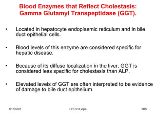 Blood Enzymes that Reflect Cholestasis:
          Gamma Glutamyl Transpeptidase (GGT).

•       Located in hepatocyte endoplasmic reticulum and in bile
        duct epithelial cells.

•       Blood levels of this enzyme are considered specific for
        hepatic disease.

•       Because of its diffuse localization in the liver, GGT is
        considered less specific for cholestasis than ALP.

•       Elevated levels of GGT are often interpreted to be evidence
        of damage to bile duct epithelium.


    01/05/07                    Dr R B Cope                        208
 