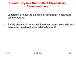Blood Enzymes that Reflect Cholestasis:
                     5’-nucleotidase.

•       Located in or near the apical (i.e. canalicular) hepatocyte
        cell membrane.

•       Rarely elevated in any condition other than cholestasis and
        therefore considered to be relatively specific.




    01/05/07                    Dr R B Cope                     209
 