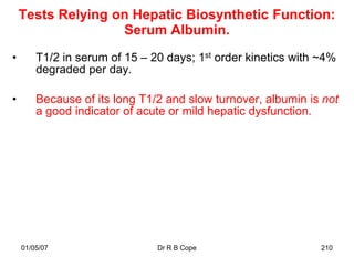Tests Relying on Hepatic Biosynthetic Function:
                   Serum Albumin.
•       T1/2 in serum of 15 – 20 days; 1st order kinetics with ~4%
        degraded per day.

•       Because of its long T1/2 and slow turnover, albumin is not
        a good indicator of acute or mild hepatic dysfunction.




    01/05/07                   Dr R B Cope                     210
 