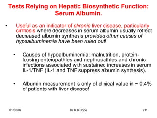 Tests Relying on Hepatic Biosynthetic Function:
                   Serum Albumin.
•         Useful as an indicator of chronic liver disease, particularly
          cirrhosis where decreases in serum albumin usually reflect
          decreased albumin synthesis provided other causes of
          hypoalbuminemia have been ruled out!

      •        Causes of hypoalbuminemia: malnutrition, protein-
               loosing enteropathies and nephropathies and chronic
               infections associated with sustained increases in serum
               IL-1/TNF (IL-1 and TNF suppress albumin synthesis).

      •        Albumin measurement is only of clinical value in ~ 0.4%
               of patients with liver disease!


    01/05/07                       Dr R B Cope                    211
 