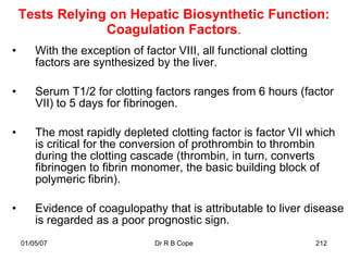 Tests Relying on Hepatic Biosynthetic Function:
                 Coagulation Factors.
•       With the exception of factor VIII, all functional clotting
        factors are synthesized by the liver.

•       Serum T1/2 for clotting factors ranges from 6 hours (factor
        VII) to 5 days for fibrinogen.

•       The most rapidly depleted clotting factor is factor VII which
        is critical for the conversion of prothrombin to thrombin
        during the clotting cascade (thrombin, in turn, converts
        fibrinogen to fibrin monomer, the basic building block of
        polymeric fibrin).

•       Evidence of coagulopathy that is attributable to liver disease
        is regarded as a poor prognostic sign.
    01/05/07                     Dr R B Cope                         212
 