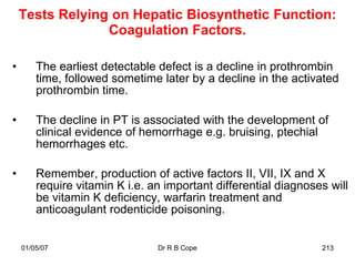 Tests Relying on Hepatic Biosynthetic Function:
                 Coagulation Factors.

•       The earliest detectable defect is a decline in prothrombin
        time, followed sometime later by a decline in the activated
        prothrombin time.

•       The decline in PT is associated with the development of
        clinical evidence of hemorrhage e.g. bruising, ptechial
        hemorrhages etc.

•       Remember, production of active factors II, VII, IX and X
        require vitamin K i.e. an important differential diagnoses will
        be vitamin K deficiency, warfarin treatment and
        anticoagulant rodenticide poisoning.


    01/05/07                    Dr R B Cope                      213
 