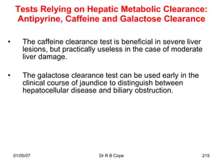 Tests Relying on Hepatic Metabolic Clearance:
    Antipyrine, Caffeine and Galactose Clearance

•       The caffeine clearance test is beneficial in severe liver
        lesions, but practically useless in the case of moderate
        liver damage.

•       The galactose clearance test can be used early in the
        clinical course of jaundice to distinguish between
        hepatocellular disease and biliary obstruction.




    01/05/07                    Dr R B Cope                     215
 