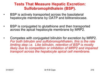 Tests That Measure Hepatic Excretion:
                    Sulfobromophthalein (BSP).
•       BSP is actively transported across the basolateral
        hepatocyte membrane by OATP and bilitranslocase.

•       BSP is conjugated to glutathione and then transported
        across the apical hepatocyte membrane by MRP2.

•       Competes with conjugated bilirubin for excretion by MRP2.
        For both bilirubin and sulfobromophthalein, this is the rate
        limiting step i.e. Like bilirubin, retention of BSP is mostly
        likely due to competition or inhibition of MRP2 and impaired
        transport across the hepatocyte apical cell membrane.




    01/05/07                   Dr R B Cope                      216
 