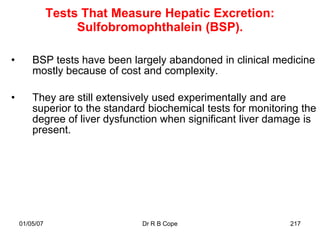 Tests That Measure Hepatic Excretion:
                    Sulfobromophthalein (BSP).

•       BSP tests have been largely abandoned in clinical medicine
        mostly because of cost and complexity.

•       They are still extensively used experimentally and are
        superior to the standard biochemical tests for monitoring the
        degree of liver dysfunction when significant liver damage is
        present.




    01/05/07                   Dr R B Cope                     217
 