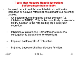 Tests That Measure Hepatic Excretion:
                    Sulfobromophthalein (BSP).
•      Impaired hepatic sulfobromophthalein excretion (i.e.
       increased or delayed retention) has at least four potential
       causes:
      – Cholestasis due to impaired apical excretion (i.e.
          inhibition of MRP2). This is the most likely cause since
          MRP2 function is the rate-limiting step in bilirubin
          excretion.

      –        Inhibition of glutathione-S-transferases (requires
               conjugation to glutathione for excretion).

      –        Impaired basloateral OATP function.

      –        Impaired basolateral bilitranslocase function.

    01/05/07                        Dr R B Cope                     218
 