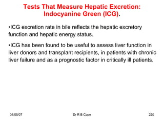Tests That Measure Hepatic Excretion:
                  Indocyanine Green (ICG).

•ICG excretion rate in bile reflects the hepatic excretory
function and hepatic energy status.
•ICG has been found to be useful to assess liver function in
liver donors and transplant recipients, in patients with chronic
liver failure and as a prognostic factor in critically ill patients.




01/05/07                     Dr R B Cope                        220
 