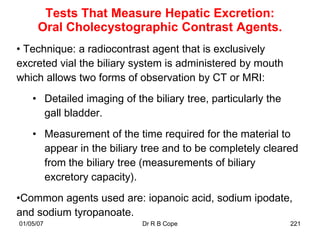 Tests That Measure Hepatic Excretion:
      Oral Cholecystographic Contrast Agents.
• Technique: a radiocontrast agent that is exclusively
excreted vial the biliary system is administered by mouth
which allows two forms of observation by CT or MRI:
    • Detailed imaging of the biliary tree, particularly the
      gall bladder.
    • Measurement of the time required for the material to
      appear in the biliary tree and to be completely cleared
      from the biliary tree (measurements of biliary
      excretory capacity).
•Common agents used are: iopanoic acid, sodium ipodate,
and sodium tyropanoate.
01/05/07                    Dr R B Cope                        221
 