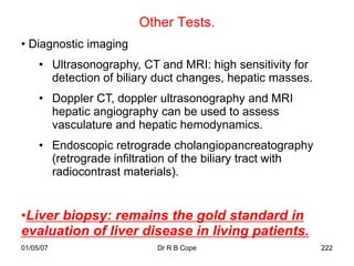 Other Tests.
• Diagnostic imaging
     • Ultrasonography, CT and MRI: high sensitivity for
       detection of biliary duct changes, hepatic masses.
     • Doppler CT, doppler ultrasonography and MRI
       hepatic angiography can be used to assess
       vasculature and hepatic hemodynamics.
     • Endoscopic retrograde cholangiopancreatography
       (retrograde infiltration of the biliary tract with
       radiocontrast materials).


•Liver biopsy: remains the gold standard in
evaluation of liver disease in living patients.
01/05/07                   Dr R B Cope                      222
 