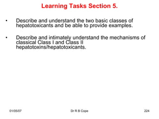 Learning Tasks Section 5.

•       Describe and understand the two basic classes of
        hepatotoxicants and be able to provide examples.

•       Describe and intimately understand the mechanisms of
        classical Class I and Class II
        hepatotoxins/hepatotoxicants.




    01/05/07                  Dr R B Cope                  224
 
