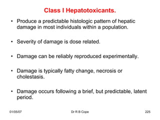 Class I Hepatotoxicants.
• Produce a predictable histologic pattern of hepatic
  damage in most individuals within a population.

• Severity of damage is dose related.

• Damage can be reliably reproduced experimentally.

• Damage is typically fatty change, necrosis or
  cholestasis.

• Damage occurs following a brief, but predictable, latent
  period.

01/05/07                 Dr R B Cope                     225
 