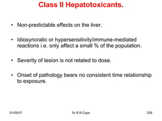 Class II Hepatotoxicants.

• Non-predictable effects on the liver.

• Idiosyncratic or hypersensitivity/immune-mediated
  reactions i.e. only affect a small % of the population.

• Severity of lesion is not related to dose.

• Onset of pathology bears no consistent time relationship
  to exposure.




01/05/07                  Dr R B Cope                       228
 
