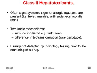 Class II Hepatotoxicants.

• Often signs systemic signs of allergic reactions are
  present (i.e. fever, malaise, arthralgia, eosinophilia,
  rash).

• Two basic mechanisms:
   – immune mediated e.g. halothane.
   – difference in biotransformation (rare genotype).

• Usually not detected by toxicology testing prior to the
  marketing of a drug.




01/05/07                   Dr R B Cope                      229
 