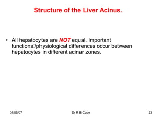 Structure of the Liver Acinus.



• All hepatocytes are NOT equal. Important
  functional/physiological differences occur between
  hepatocytes in different acinar zones.




 01/05/07                  Dr R B Cope                 23
 